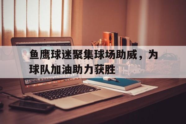 鱼鹰球迷聚集球场助威，为球队加油助力获胜的简单介绍