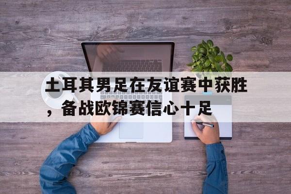 包含土耳其男足在友谊赛中获胜，备战欧锦赛信心十足的词条