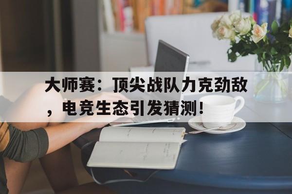 大师赛：顶尖战队力克劲敌，电竞生态引发猜测！