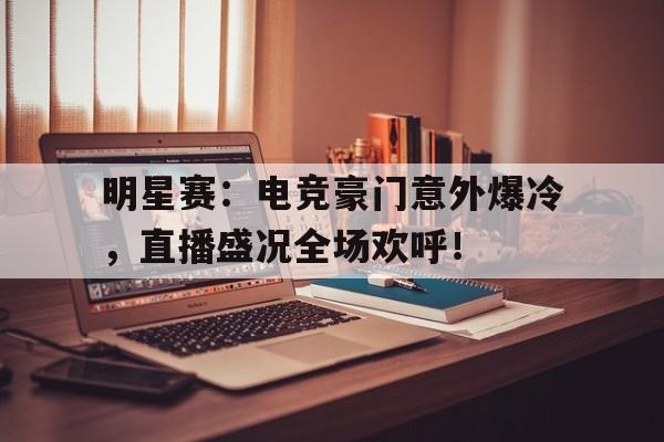 明星赛：电竞豪门意外爆冷，直播盛况全场欢呼！
