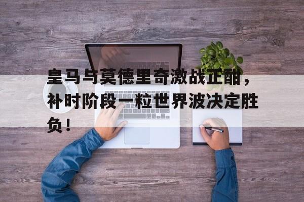 皇马与莫德里奇激战正酣，补时阶段一粒世界波决定胜负！