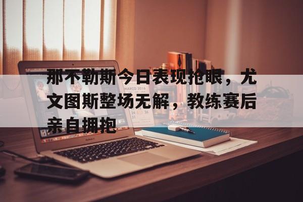 那不勒斯今日表现抢眼，尤文图斯整场无解，教练赛后亲自拥抱