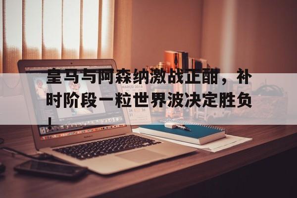 皇马与阿森纳激战正酣，补时阶段一粒世界波决定胜负！