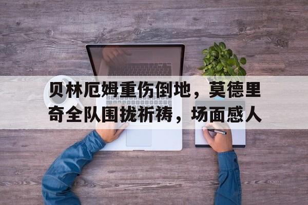 贝林厄姆重伤倒地，莫德里奇全队围拢祈祷，场面感人乔布贝林厄姆