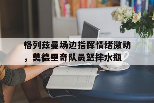 格列兹曼场边指挥情绪激动，莫德里奇队员怒摔水瓶念兹在兹表达了什么情感