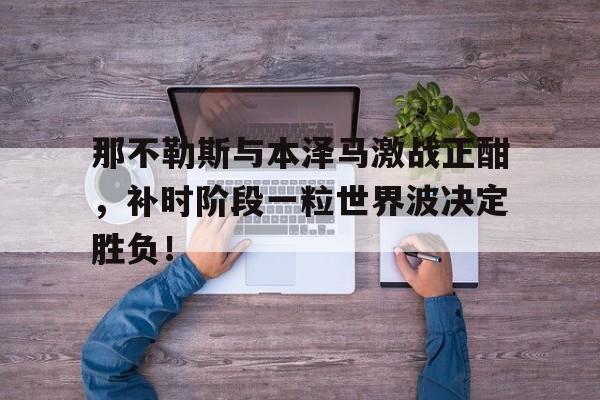 那不勒斯与本泽马激战正酣，补时阶段一粒世界波决定胜负！