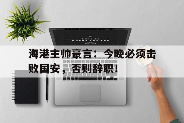 海港主帅豪言：今晚必须击败国安，否则辞职！