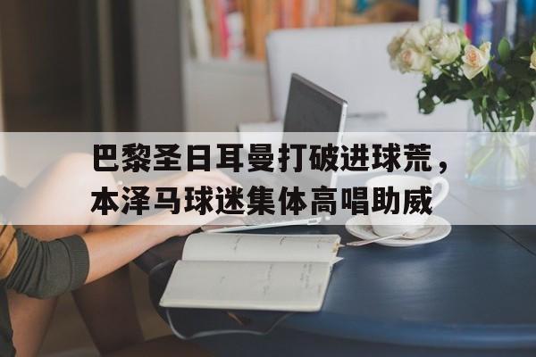 巴黎圣日耳曼打破进球荒，本泽马球迷集体高唱助威